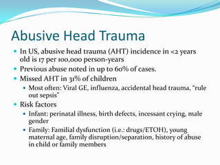 Abusive Head Trauma
 In US, abusive head trauma (AHT) incidence in <2 years
old is 17 per 100,000 person-years
 Previous abuse noted in up to 60% of cases.
 Missed AHT in 31% of children
 Most often: Viral GE, influenza, accidental head trauma, “rule
out sepsis”
 Risk factors
 Infant: perinatal illness, birth defects, incessant crying, male
gender
 Family: Familial dysfunction (i.e.: drugs/ETOH), young
maternal age, family disruption/separation, history of abuse
in child or family members
 