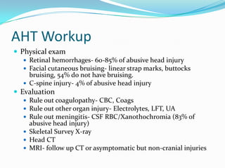 AHT Workup
 Physical exam
 Retinal hemorrhages- 60-85% of abusive head injury
 Facial cutaneous bruising- linear strap marks, buttocks
bruising, 54% do not have bruising.
 C-spine injury- 4% of abusive head injury
 Evaluation
 Rule out coagulopathy- CBC, Coags
 Rule out other organ injury- Electrolytes, LFT, UA
 Rule out meningitis- CSF RBC/Xanothochromia (83% of
abusive head injury)
 Skeletal Survey X-ray
 Head CT
 MRI- follow up CT or asymptomatic but non-cranial injuries
 