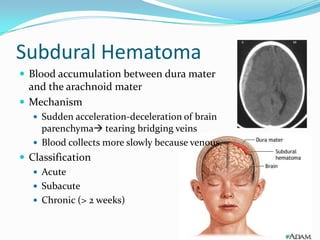 Subdural Hematoma
 Blood accumulation between dura mater
and the arachnoid mater
 Mechanism
 Sudden acceleration-deceleration of brain
parenchyma tearing bridging veins
 Blood collects more slowly because venous.
 Classification
 Acute
 Subacute
 Chronic (> 2 weeks)
 