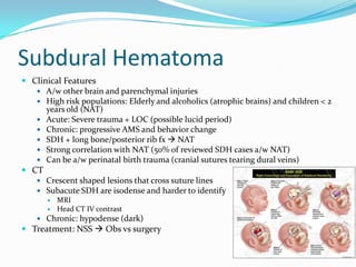 Subdural Hematoma
 Clinical Features
 A/w other brain and parenchymal injuries
 High risk populations: Elderly and alcoholics (atrophic brains) and children < 2
years old (NAT)
 Acute: Severe trauma + LOC (possible lucid period)
 Chronic: progressive AMS and behavior change
 SDH + long bone/posterior rib fx  NAT
 Strong correlation with NAT (50% of reviewed SDH cases a/w NAT)
 Can be a/w perinatal birth trauma (cranial sutures tearing dural veins)
 CT
 Crescent shaped lesions that cross suture lines
 Subacute SDH are isodense and harder to identify
 MRI
 Head CT IV contrast
 Chronic: hypodense (dark)
 Treatment: NSS  Obs vs surgery
 