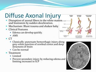 Diffuse Axonal Injury
 Disruption of axonal fibers in the white matter
and brainstem by sudden deceleration.
 Mechanism: Blunt trauma and shaken baby
 Clinical Features
 Edema can develop quickly.
 AMS
 CT
 Classically: punctuate hemorrhagic injury along
grey-white junction of cerebral cortex and deep
structures of brain
 Can be normal
 Treatment
 Limited
 Prevent secondary injury by reducing edema and
limiting increases in ICP
 