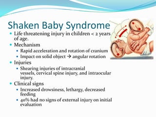 Shaken Baby Syndrome
 Life threatening injury in children < 2 years
of age.
 Mechanism
 Rapid acceleration and rotation of cranium
 Impact on solid object  angular rotation
 Injuries
 Shearing injuries of intracranial
vessels, cervical spine injury, and intraocular
injury.
 Clinical signs
 Increased drowsiness, lethargy, decreased
feeding
 40% had no signs of external injury on initial
evaluation
 