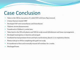 Case Conclusion
 Taken to the OR for evacuation of L sided EDH with bone flap removed.
 L femur fracture treated ORIF
 Developed VAP with Acinetobacter and Enterobacter.
 Thalamic storms/dysautonomia
 Transferred to Children’s 3 weeks later.
 Taken back to the OR with plastics and NSS for scalp wound debridement and tissue rearrangement.
 Developed neutropenia 2/2 bactrim and seroquel.
 Extubated but had persistent fevers and had a tracheostomy placed 2/2 to respiratory distress.
 Plastics took pt to OR for completing skin graft over scalp.
 Pt transferred to floor and eventually weaned off ventilator for 2 weeks.
 Discharged home.
 