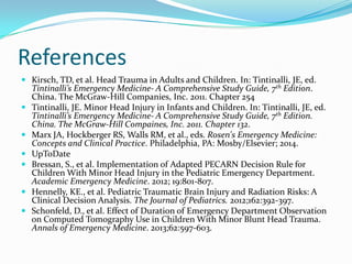 References
 Kirsch, TD, et al. Head Trauma in Adults and Children. In: Tintinalli, JE, ed.
Tintinalli’s Emergency Medicine- A Comprehensive Study Guide, 7th Edition.
China. The McGraw-Hill Companies, Inc. 2011. Chapter 254
 Tintinalli, JE. Minor Head Injury in Infants and Children. In: Tintinalli, JE, ed.
Tintinalli’s Emergency Medicine- A Comprehensive Study Guide, 7th Edition.
China. The McGraw-Hill Compaines, Inc. 2011. Chapter 132.
 Marx JA, Hockberger RS, Walls RM, et al., eds. Rosen's Emergency Medicine:
Concepts and Clinical Practice. Philadelphia, PA: Mosby/Elsevier; 2014.
 UpToDate
 Bressan, S., et al. Implementation of Adapted PECARN Decision Rule for
Children With Minor Head Injury in the Pediatric Emergency Department.
Academic Emergency Medicine. 2012; 19:801-807.
 Hennelly, KE., et al. Pediatric Traumatic Brain Injury and Radiation Risks: A
Clinical Decision Analysis. The Journal of Pediatrics. 2012;162:392-397.
 Schonfeld, D., et al. Effect of Duration of Emergency Department Observation
on Computed Tomography Use in Children With Minor Blunt Head Trauma.
Annals of Emergency Medicine. 2013;62:597-603.
 