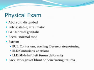 Physical Exam
 Abd: soft, distended
 Pelvis: stable, atraumatic
 GU: Normal genitalia
 Rectal: normal tone
 Extrem
 BUE: Contusions, swelling. Decerebrate posturing
 RLE: Contusions, abrasions
 LLE: Midshaft left femur deformity
 Back: No signs of blunt or penetrating trauma.
 