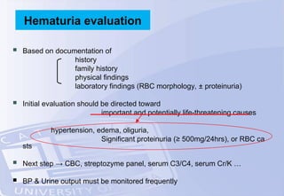  Based on documentation of
history
family history
physical findings
laboratory findings (RBC morphology, ± proteinuria)
 Initial evaluation should be directed toward
important and potentially life-threatening causes
hypertension, edema, oliguria,
Significant proteinuria (≥ 500mg/24hrs), or RBC ca
sts
 Next step → CBC, streptozyme panel, serum C3/C4, serum Cr/K …
 BP & Urine output must be monitored frequently
Hematuria evaluation
 