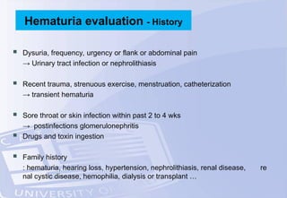  Dysuria, frequency, urgency or flank or abdominal pain
→ Urinary tract infection or nephrolithiasis
 Recent trauma, strenuous exercise, menstruation, catheterization
→ transient hematuria
 Sore throat or skin infection within past 2 to 4 wks
→ postinfections glomerulonephritis
 Drugs and toxin ingestion
 Family history
: hematuria, hearing loss, hypertension, nephrolithiasis, renal disease, re
nal cystic disease, hemophilia, dialysis or transplant …
Hematuria evaluation - History
 
