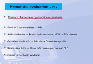  Presence of absence of hypertension or proteinuria
 Fever or CVA tenderness → UTI
 Abdominal mass → Tumor, hydronephrosis, MCK or PCK disease
 Gross hematuria with proteinuria → Glomerulonephritis.
 Rashes & arthritis → Henoch-Schonlein purpura and SLE.
 Edema → Nephrotic syndrome
Hematuria evaluation – PEx
 