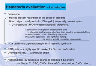  Proteinuria
may be present regardless of the cause of bleeding
blood origin ; usually not >2+(100 mg/dL) (especially, microscopic)
1- 2+ proteinuria ; R/O orthostatic(postural) proteinuria.
a condition in which protein appears in the urine
in otherwise healthy people who have been standing for a period of time
in approximately 3 -15% of healthy young adults
Dx ; 2 urine specimens - one right after waking
the second about 2 hours after being upright
 2+ proteinuria ; glomerulonephritis & nephritic syndrome
 RBC casts → a highly specific marker for GN, not confirmative
 Dysmorphic RBC → Glomerular origin
 Additional test (by suspected source of bleeding & Sx and Hx)
→ Serum Cr, CBC, C3/C4, ANA, ASO, urine culture, Ca/Cr ratio …
Hematuria evaluation – Lab studies
 