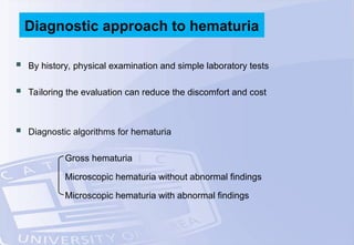  By history, physical examination and simple laboratory tests
 Tailoring the evaluation can reduce the discomfort and cost
 Diagnostic algorithms for hematuria
Gross hematuria
Microscopic hematuria without abnormal findings
Microscopic hematuria with abnormal findings
Diagnostic approach to hematuria
 