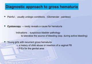  Painful ; usually urologic conditions. (Glomerular ; painless)
 Cystoscopy → rarely reveals a cause for hematuria
Indications ; suspicious bladder pathology
to lateralize the source of bleeding (esp. during active bleeding)
 Young girls with recurrent gross hematuria
→ a history of child abuse or insertion of a vaginal FB
→ P/Ex for the genital area
Diagnostic approach to gross hematuria
 
