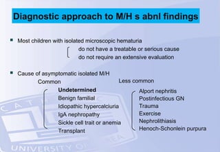  Most children with isolated microscopic hematuria
do not have a treatable or serious cause
do not require an extensive evaluation
 Cause of asymptomatic isolated M/H
Common
Undetermined
Benign familial
Idiopathic hypercalciuria
IgA nephropathy
Sickle cell trait or anemia
Transplant
Diagnostic approach to M/H s abnl findings
Less common
Alport nephritis
Postinfectious GN
Trauma
Exercise
Nephrolithiasis
Henoch-Schonlein purpura
 