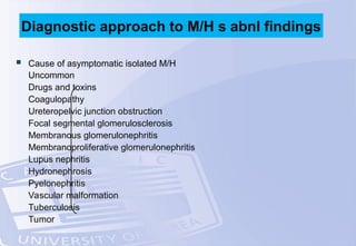  Cause of asymptomatic isolated M/H
Uncommon
Drugs and toxins
Coagulopathy
Ureteropelvic junction obstruction
Focal segmental glomerulosclerosis
Membranous glomerulonephritis
Membranoproliferative glomerulonephritis
Lupus nephritis
Hydronephrosis
Pyelonephritis
Vascular malformation
Tuberculosis
Tumor
Diagnostic approach to M/H s abnl findings
 