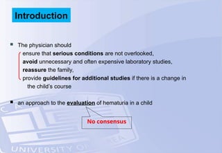  The physician should
ensure that serious conditions are not overlooked,
avoid unnecessary and often expensive laboratory studies,
reassure the family,
provide guidelines for additional studies if there is a change in
the child’s course
 an approach to the evaluation of hematuria in a child
No consensus
Introduction
 