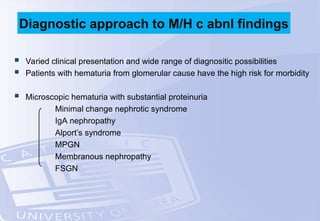  Varied clinical presentation and wide range of diagnositic possibilities
 Patients with hematuria from glomerular cause have the high risk for morbidity
 Microscopic hematuria with substantial proteinuria
Minimal change nephrotic syndrome
IgA nephropathy
Alport’s syndrome
MPGN
Membranous nephropathy
FSGN
Diagnostic approach to M/H c abnl findings
 