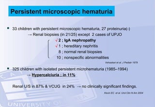  33 children with persistent microscopic hematuria, 27 proteinuria(-)
→ Renal biopsies (in 21/25) except 2 cases of UPJO
 2 ; IgA nephropathy
 1 ; hereditary nephritis
8 ; normal renal biopsies
10 ; nonspecific abnormalities
 325 children with isolated persistent microhematuria (1985–1994)
→ Hypercalciuria ; in 11%
Renal U/S in 87% & VCUG in 24% → no clinically significant findings.
Persistent microscopic hematuria
Vehaskari et al. J Pediatr 1979
Kevin EC et al. Urol Clin N Am 2004
 