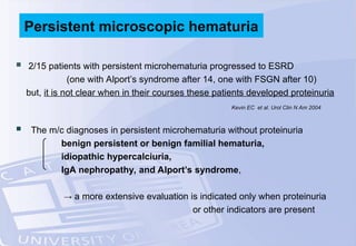  2/15 patients with persistent microhematuria progressed to ESRD
(one with Alport’s syndrome after 14, one with FSGN after 10)
but, it is not clear when in their courses these patients developed proteinuria
 The m/c diagnoses in persistent microhematuria without proteinuria
benign persistent or benign familial hematuria,
idiopathic hypercalciuria,
IgA nephropathy, and Alport’s syndrome,
→ a more extensive evaluation is indicated only when proteinuria
or other indicators are present
Persistent microscopic hematuria
Kevin EC et al. Urol Clin N Am 2004
 