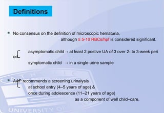  No consensus on the definition of microscopic hematuria,
although ≥ 5-10 RBCs/hpf is considered significant.
asymptomatic child → at least 2 postive UA of 3 over 2- to 3-week peri
od
symptomatic child → in a single urine sample
 AAP recommends a screening urinalysis
at school entry (4–5 years of age) &
once during adolescence (11–21 years of age)
as a component of well child–care.
Definitions
 