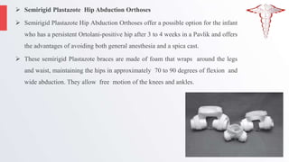  Semirigid Plastazote Hip Abduction Orthoses
 Semirigid Plastazote Hip Abduction Orthoses offer a possible option for the infant
who has a persistent Ortolani-positive hip after 3 to 4 weeks in a Pavlik and offers
the advantages of avoiding both general anesthesia and a spica cast.
 These semirigid Plastazote braces are made of foam that wraps around the legs
and waist, maintaining the hips in approximately 70 to 90 degrees of flexion and
wide abduction. They allow free motion of the knees and ankles.
 