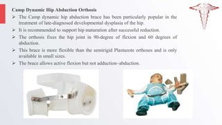 Camp Dynamic Hip Abduction Orthosis
 The Camp dynamic hip abduction brace has been particularly popular in the
treatment of late-diagnosed developmental dysplasia of the hip.
 It is recommended to support hip maturation after successful reduction.
 The orthosis fixes the hip joint in 90-degree of flexion and 60 degrees of
abduction.
 This brace is more flexible than the semirigid Plastazote orthoses and is only
available in small sizes.
 The brace allows active flexion but not adduction–abduction.
 