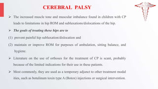 CEREBRAL PALSY
 The increased muscle tone and muscular imbalance found in children with CP
leads to limitations in hip ROM and subluxations/dislocations of the hip.
 The goals of treating these hips are to
(1) prevent painful hip subluxation/dislocation and
(2) maintain or improve ROM for purposes of ambulation, sitting balance, and
hygiene.
 Literature on the use of orthoses for the treatment of CP is scant, probably
because of the limited indications for their use in these patients.
 Most commonly, they are used as a temporary adjunct to other treatment modal
ities, such as botulinum toxin type A (Botox) injections or surgical intervention.
 