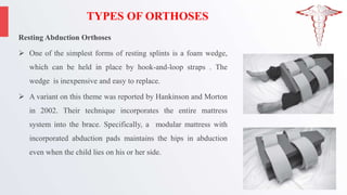 TYPES OF ORTHOSES
Resting Abduction Orthoses
 One of the simplest forms of resting splints is a foam wedge,
which can be held in place by hook-and-loop straps . The
wedge is inexpensive and easy to replace.
 A variant on this theme was reported by Hankinson and Morton
in 2002. Their technique incorporates the entire mattress
system into the brace. Specifically, a modular mattress with
incorporated abduction pads maintains the hips in abduction
even when the child lies on his or her side.
 