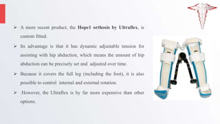  A more recent product, the Hope1 orthosis by Ultraflex, is
custom fitted.
 Its advantage is that it has dynamic adjustable tension for
assisting with hip abduction, which means the amount of hip
abduction can be precisely set and adjusted over time.
 Because it covers the full leg (including the foot), it is also
possible to control internal and external rotation.
 However, the Ultraflex is by far more expensive than other
options.
 