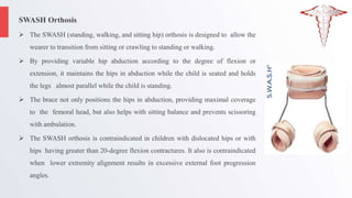 SWASH Orthosis
 The SWASH (standing, walking, and sitting hip) orthosis is designed to allow the
wearer to transition from sitting or crawling to standing or walking.
 By providing variable hip abduction according to the degree of flexion or
extension, it maintains the hips in abduction while the child is seated and holds
the legs almost parallel while the child is standing.
 The brace not only positions the hips in abduction, providing maximal coverage
to the femoral head, but also helps with sitting balance and prevents scissoring
with ambulation.
 The SWASH orthosis is contraindicated in children with dislocated hips or with
hips having greater than 20-degree flexion contractures. It also is contraindicated
when lower extremity alignment results in excessive external foot progression
angles.
 