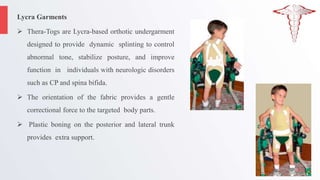 Lycra Garments
 Thera-Togs are Lycra-based orthotic undergarment
designed to provide dynamic splinting to control
abnormal tone, stabilize posture, and improve
function in individuals with neurologic disorders
such as CP and spina bifida.
 The orientation of the fabric provides a gentle
correctional force to the targeted body parts.
 Plastic boning on the posterior and lateral trunk
provides extra support.
 