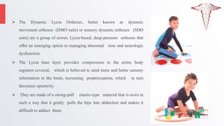  The Dynamic Lycra Orthoses, better known as dynamic
movement orthoses (DMO suits) or sensory dynamic orthoses (SDO
suits) are a group of newer, Lycra-based, deep-pressure orthoses that
offer an emerging option to managing abnormal tone and neurologic
dysfunction.
 The Lycra base layer provides compression to the entire body
segment covered, which is believed to send more and better sensory
information to the brain, increasing proprioception, which in turn
decreases spasticity.
 They are made of a strong-pull elastic-type material that is sewn in
such a way that it gently pulls the hips into abduction and makes it
difficult to adduct them.
 