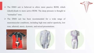  The DMO suit is believed to allow more passive ROM, which
(ideally)leads to more active ROM. The deep pressure is thought to
“normalize” tone.
 The DMO suit has been recommended for a wide range of
neuromuscular conditions, including high tone and/or spasticity, low
tone, athetoid, ataxic, dystonic, and mixed presentations.
 