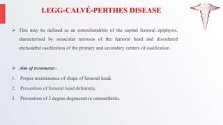 LEGG-CALVÉ-PERTHES DISEASE
 This may be defined as an osteochondritis of the capital femoral epiphysis,
characterised by avascular necrosis of the femoral head and disordered
enchondral ossification of the primary and secondary centers of ossification.
 Aim of treatment:-
1. Proper maintenance of shape of femoral head.
2. Prevention of femoral head deformity.
3. Prevention of 2 degree degenerative osteoarthritis.
 