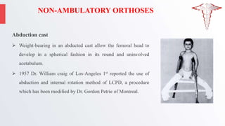 NON-AMBULATORY ORTHOSES
Abduction cast
 Weight-bearing in an abducted cast allow the femoral head to
develop in a spherical fashion in its round and uninvolved
acetabulum.
 1957 Dr. William craig of Los-Angeles 1st reported the use of
abduction and internal rotation method of LCPD, a procedure
which has been modified by Dr. Gordon Petrie of Montreal.
 