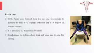 Patrie cast
 1971, Patrie uses bilateral long leg cast and broomsticks to
position the hips in 45 degrees abduction and 5-10 degrees of
internal rotation.
 It is applicable for bilateral involvement.
 Disadvantage is stiffness about knee and ankle due to long leg
casting.
 