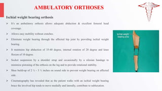 AMBULATORY ORTHOSES
Ischial weight bearing orthosis
 It’s an ambulatory orthosis allows adequate abduction & excellent femoral head
coverage.
 Allows easy mobility without crutches.
 Eliminate weight bearing through the affected hip joint by providing ischial weight
bearing.
 It maintains hip abduction of 35-40 degree, internal rotation of 20 degree and knee
flexion of 10 degree.
 Socket suspension by a shoulder strap and occasionally by a silesian bandage to
minimize pistoning of the orthosis on the leg and to provide rotational stability.
 Shoe build-up of 2 ½ - 3 ½ inches on sound side to prevent weight bearing on affected
side.
 Cinematography has revealed that as the patient walks with an ischial weight bearing
brace the involved hip tends to move medially and laterally, contribute to subluxation.
 