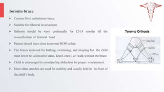 Toronto brace
 Custom fitted ambulatory brace.
 Suitable for bilateral involvement.
 Orthosis should be worn continually for 12-18 months till the
re-ossification of femoral head.
 Patient should have close to normal ROM at hip.
 The braces removed for bathing, swimming, and sleeping but the child
must never be allowed to stand, kneel, crawl, or walk without the brace.
 Child is encouraged to maintain hip abduction for proper containment.
 Most often crutches are used for stability and usually held in in-front of
the child’s body.
 