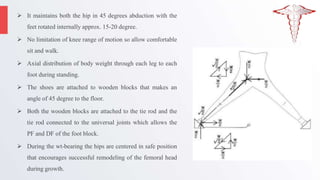  It maintains both the hip in 45 degrees abduction with the
feet rotated internally approx. 15-20 degree.
 No limitation of knee range of motion so allow comfortable
sit and walk.
 Axial distribution of body weight through each leg to each
foot during standing.
 The shoes are attached to wooden blocks that makes an
angle of 45 degree to the floor.
 Both the wooden blocks are attached to the tie rod and the
tie rod connected to the universal joints which allows the
PF and DF of the foot block.
 During the wt-bearing the hips are centered in safe position
that encourages successful remodeling of the femoral head
during growth.
 