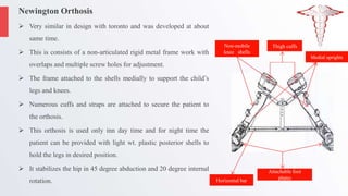 Newington Orthosis
 Very similar in design with toronto and was developed at about
same time.
 This is consists of a non-articulated rigid metal frame work with
overlaps and multiple screw holes for adjustment.
 The frame attached to the shells medially to support the child’s
legs and knees.
 Numerous cuffs and straps are attached to secure the patient to
the orthosis.
 This orthosis is used only inn day time and for night time the
patient can be provided with light wt. plastic posterior shells to
hold the legs in desired position.
 It stabilizes the hip in 45 degree abduction and 20 degree internal
rotation.
Thigh cuffs
Non-mobile
knee shells
Medial uprights
Attachable foot
plates
Horizontal bar
 