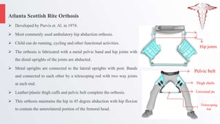 Atlanta Scottish Rite Orthosis
 Developed by Purvis et. Al. in 1974.
 Most commonly used ambulatory hip abduction orthosis.
 Child can do running, cycling and other functional activities.
 The orthosis is fabricated with a metal pelvic band and hip joints with
the distal uprights of the joints are abducted.
 Metal uprights are connected to the lateral uprights with post. Bands
and connected to each other by a telescoping rod with two way joints
at each end.
 Leather/plastic thigh cuffs and pelvic belt complete the orthosis.
 This orthosis maintains the hip in 45 degree abduction with hip flexion
to contain the anterolateral portion of the femoral head.
Pelvic belt
Hip joints
Thigh shells
Universal jts
Telescoping
bar
 