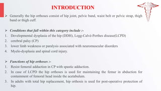INTRODUCTION
 Generally the hip orthoses consist of hip joint, pelvic band, waist belt or pelvic strap, thigh
band or thigh cuff.
 Conditions that fall within this category include :-
1. Developmental dysplasia of the hip (DDH), Legg-Calvé-Perthes disease(LCPD)
2. cerebral palsy (CP)
3. lower limb weakness or paralysis associated with neuromuscular disorders
4. Myelo-dysplasia and spinal cord injury.
 Functions of hip orthoses :-
1. Resist femoral adduction in CP with spastic adduction.
2. In case of LCPD the hip orthoses is used for maintaining the femur in abduction for
containment of femoral head inside the acetabulum.
3. In adults with total hip replacement, hip orthosis is used for post-operative protection of
hip.
 