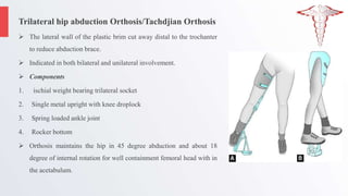 Trilateral hip abduction Orthosis/Tachdjian Orthosis
 The lateral wall of the plastic brim cut away distal to the trochanter
to reduce abduction brace.
 Indicated in both bilateral and unilateral involvement.
 Components
1. ischial weight bearing trilateral socket
2. Single metal upright with knee droplock
3. Spring loaded ankle joint
4. Rocker bottom
 Orthosis maintains the hip in 45 degree abduction and about 18
degree of internal rotation for well containment femoral head with in
the acetabulum.
 