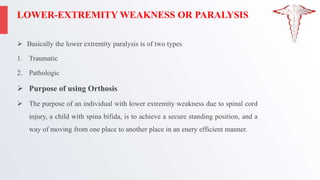 LOWER-EXTREMITY WEAKNESS OR PARALYSIS
 Basically the lower extremity paralysis is of two types
1. Traumatic
2. Pathologic
 Purpose of using Orthosis
 The purpose of an individual with lower extremity weakness due to spinal cord
injury, a child with spina bifida, is to achieve a secure standing position, and a
way of moving from one place to another place in an enery efficient manner.
 
