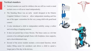 Vertical standers
 Vertical standers are used for children who are still too weak to stand
on their own or will never stand independently.
 The Standing Brace was an early model designed at the Ontario
Crippled Children’s Center to allow independent standing and free
use of the upper extremities for the very young child with good head
control.
 It also introduced a child to independent mobility using a walker
and swiveling or hopping motions.
 It does not permit hip or knee flexion. The brace came as a kit that
consists of an unhinged upright frame with footplates, knee supports,
and a chest/abdominal strap.
 Several of the newer models include a sit-to-stand function, which
makes lifting easier for caretakers and allows a child to spend a
longer part of the day in the devices.
 