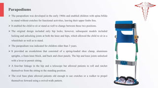 Parapodiums
 The parapodium was developed in the early 1960s and enabled children with spina bifida
to stand without crutches for functional activities, leaving their upper limbs free.
 It enabled the child to sit or stand as well to change between these two positions.
 The original design included only hip locks; however, subsequent models included
locking and unlocking joints at both the knee and hips, which allowed the child to sit in a
wheelchair as well as to stand.
 The parapodium was indicated for children older than 3 years.
 It provided an exoskeleton that consisted of a spring-loaded shoe clamp, aluminum
uprights, a foam knee block, and back and chest panels. The hip and knee joints unlocked
with a lever to permit sitting.
 A four-bar linkage in the hip and a telescope bar allowed patients to roll and ratchet
themselves from the sitting to the standing position.
 The oval base plate allowed patients old enough to use crutches or a walker to propel
themselves forward using a swivel-walk pattern.
 