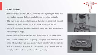 Swivel Walkers
 First developed by the ORLAU, consisted of a lightweight frame that
provided an external skeleton attached to two swiveling foot pads.
 The pads were set at a slight camber that allowed reciprocal forward
motion as the child leaned his or her trunk to the right and left.
 The device could be fitted to children as young as 1 year and required
little strength to propel.
 Thus it could be used by children with involvement of the upper limbs.
 The swivel walker was originally designed for children with
spina bifida, it has been used extensively in patients with disorders in
which generalized weakness is problematic. (e.g., spinal muscular
atrophy, multiple sclerosis, and muscular dystrophy)
 