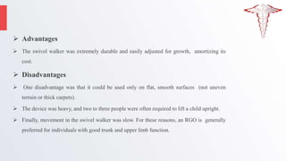  Advantages
 The swivel walker was extremely durable and easily adjusted for growth, amortizing its
cost.
 Disadvantages
 One disadvantage was that it could be used only on flat, smooth surfaces (not uneven
terrain or thick carpets).
 The device was heavy, and two to three people were often required to lift a child upright.
 Finally, movement in the swivel walker was slow. For these reasons, an RGO is generally
preferred for individuals with good trunk and upper limb function.
 