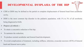 DEVELOPMENTAL DYSPLASIA OF THE HIP
 CDH or DDH may be defined as the partial or complete displacement of femoral head from acetabular
cavity.
 DDH is the most common hip disorder in the pediatric population, with 1% to 3% of all newborns
being diagnosed at birth.
 Purpose of orthosis :-
 To attain a concentric reduction of the hip;
 To maintain the reduction;
 To produce normal acetabular and femoral head development;
 To avoid complications of treatment, including stiffness, infection, avascular necrosis (AVN) of femoral
head and femoral nerve palsy.
 