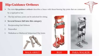 Hip-Guidance Orthoses
 The term hip-guidance orthosis describes a brace with thrust-bearing hip joints that are connected
by a rigid pelvic bar.
 The hip and knee joints can be unlocked for sitting.
 Several braces fall into this category
1. Reciprocating Gait Orthosis
2. Parawalker
3. Walkabout or Multiaxial Subperineal Hip Joints
RGO PARA-WALKER
WALK-ABOUT
 