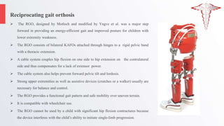 Reciprocating gait orthosis
 The RGO, designed by Motloch and modified by Yngve et al. was a major step
forward in providing an energy-efficient gait and improved posture for children with
lower extremity weakness.
 The RGO consists of bilateral KAFOs attached through hinges to a rigid pelvic band
with a thoracic extension.
 A cable system couples hip flexion on one side to hip extension on the contralateral
side and thus compensates for a lack of extensor power.
 The cable system also helps prevent forward pelvic tilt and lordosis.
 Strong upper extremities as well as assistive devices (crutches or a walker) usually are
necessary for balance and control.
 The RGO provides a functional gait pattern and safe mobility over uneven terrain.
 It is compatible with wheelchair use.
 The RGO cannot be used by a child with significant hip flexion contractures because
the device interferes with the child’s ability to initiate single-limb progression.
 