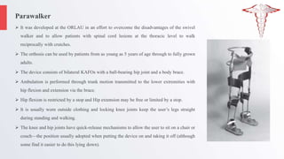 Parawalker
 It was developed at the ORLAU in an effort to overcome the disadvantages of the swivel
walker and to allow patients with spinal cord lesions at the thoracic level to walk
reciprocally with crutches.
 The orthosis can be used by patients from as young as 5 years of age through to fully grown
adults.
 The device consists of bilateral KAFOs with a ball-bearing hip joint and a body brace.
 Ambulation is performed through trunk motion transmitted to the lower extremities with
hip flexion and extension via the brace.
 Hip flexion is restricted by a stop and Hip extension may be free or limited by a stop.
 It is usually worn outside clothing and locking knee joints keep the user’s legs straight
during standing and walking.
 The knee and hip joints have quick-release mechanisms to allow the user to sit on a chair or
couch—the position usually adopted when putting the device on and taking it off (although
some find it easier to do this lying down).
 